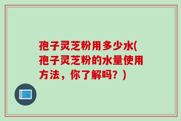 孢子灵芝粉用多少水(孢子灵芝粉的水量使用方法，你了解吗？)