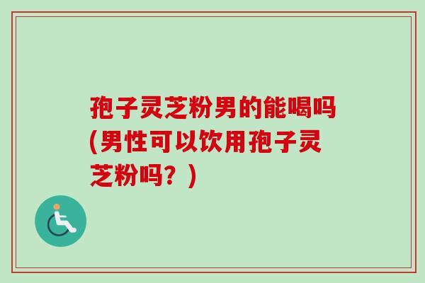 孢子灵芝粉男的能喝吗(男性可以饮用孢子灵芝粉吗？)
