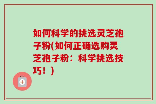 如何科学的挑选灵芝孢子粉(如何正确选购灵芝孢子粉：科学挑选技巧！)