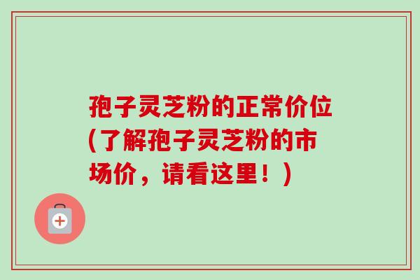 孢子灵芝粉的正常价位(了解孢子灵芝粉的市场价，请看这里！)
