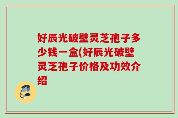 好辰光破壁灵芝孢子多少钱一盒(好辰光破壁灵芝孢子价格及功效介绍