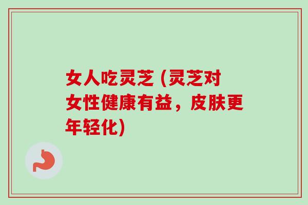 女人吃灵芝 (灵芝对女性健康有益，皮肤更年轻化)