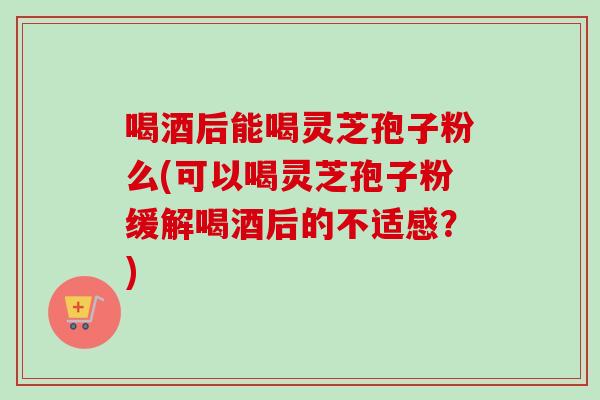 喝酒后能喝灵芝孢子粉么(可以喝灵芝孢子粉缓解喝酒后的不适感？)