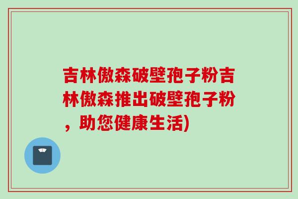 吉林傲森破壁孢子粉吉林傲森推出破壁孢子粉，助您健康生活)