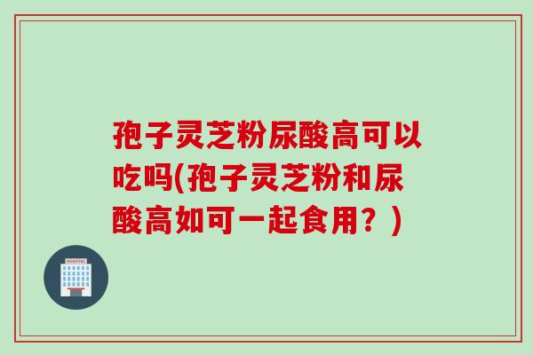 孢子灵芝粉尿酸高可以吃吗(孢子灵芝粉和尿酸高如可一起食用？)