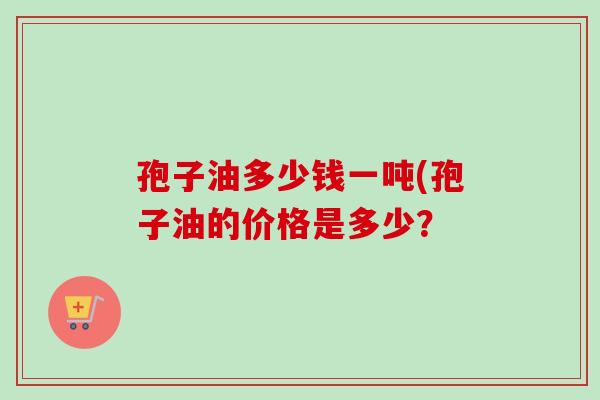 孢子油多少钱一吨(孢子油的价格是多少？