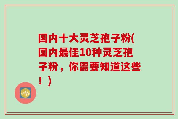 国内十大灵芝孢子粉(国内佳10种灵芝孢子粉,你需要知道这些!) 国内十大灵芝孢子粉(国内佳10种灵芝孢子粉,你需要知道这些!)