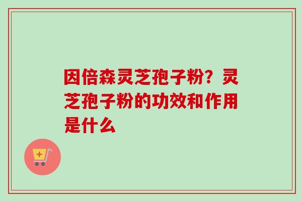 因倍森灵芝孢子粉？灵芝孢子粉的功效和作用是什么