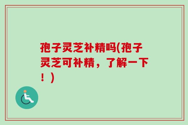 孢子灵芝补精吗(孢子灵芝可补精，了解一下！)