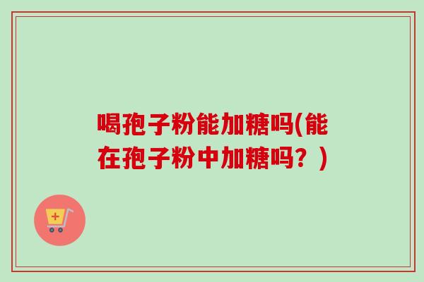 喝孢子粉能加糖吗(能在孢子粉中加糖吗？)