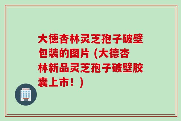 大德杏林灵芝孢子破壁包装的图片 (大德杏林新品灵芝孢子破壁胶囊上市！)