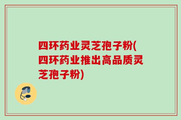 四环药业灵芝孢子粉(四环药业推出高品质灵芝孢子粉)