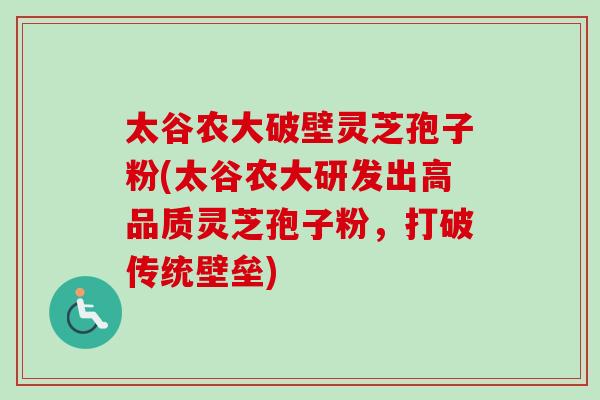 太谷农大破壁灵芝孢子粉(太谷农大研发出高品质灵芝孢子粉，打破传统壁垒)