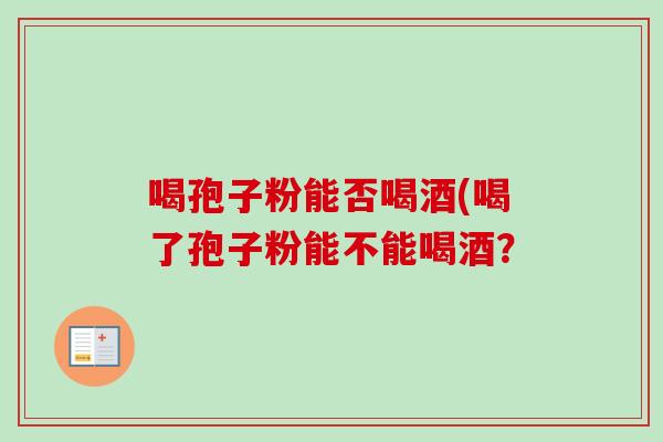 喝孢子粉能否喝酒(喝了孢子粉能不能喝酒？