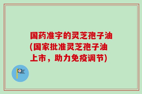 国药准字的灵芝孢子油(国家批准灵芝孢子油上市，助力免疫调节)