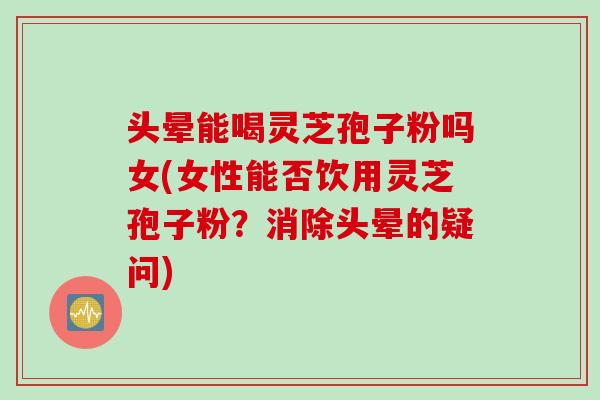头晕能喝灵芝孢子粉吗女(女性能否饮用灵芝孢子粉？消除头晕的疑问)