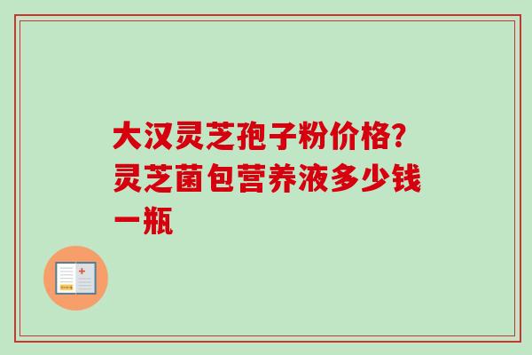 大汉灵芝孢子粉价格？灵芝菌包营养液多少钱一瓶