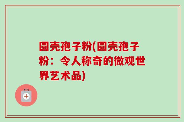 圆壳孢子粉(圆壳孢子粉:令人称奇的微观世界艺术品) 圆壳孢子粉(圆壳孢子粉:令人称奇的微观世界艺术品)
