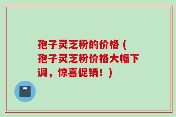 孢子灵芝粉的价格 (孢子灵芝粉价格大幅下调，惊喜促销！)