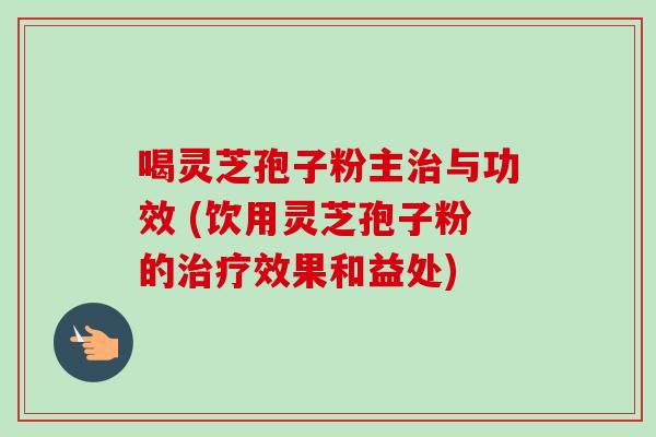 喝灵芝孢子粉主治与功效 (饮用灵芝孢子粉的治疗效果和益处)