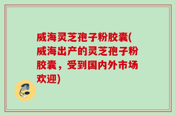 威海灵芝孢子粉胶囊(威海出产的灵芝孢子粉胶囊，受到国内外市场欢迎)