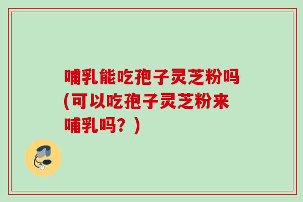 哺乳能吃孢子灵芝粉吗(可以吃孢子灵芝粉来哺乳吗？)
