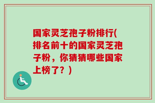 国家灵芝孢子粉排行(排名前十的国家灵芝孢子粉，你猜猜哪些国家上榜了？)