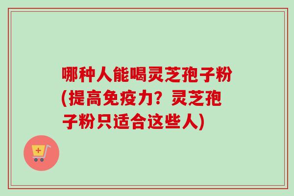 哪种人能喝灵芝孢子粉(提高免疫力？灵芝孢子粉只适合这些人)