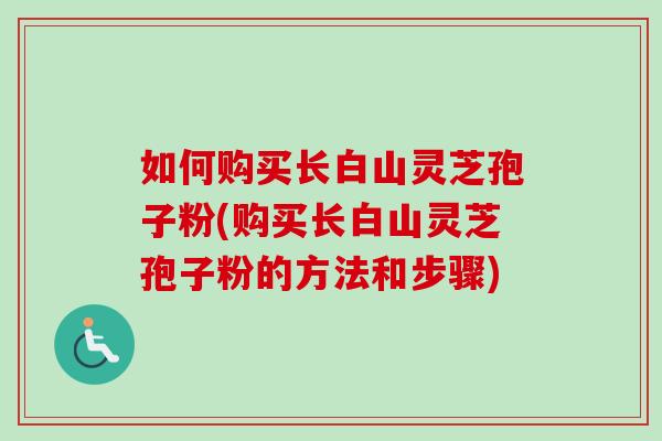 如何购买长白山灵芝孢子粉(购买长白山灵芝孢子粉的方法和步骤)