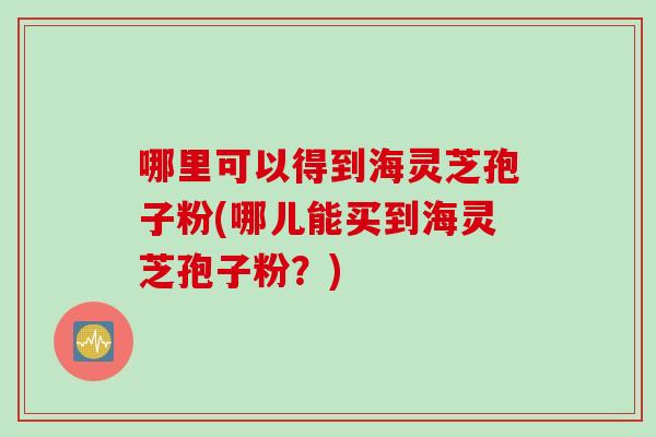 哪里可以得到海灵芝孢子粉(哪儿能买到海灵芝孢子粉？)