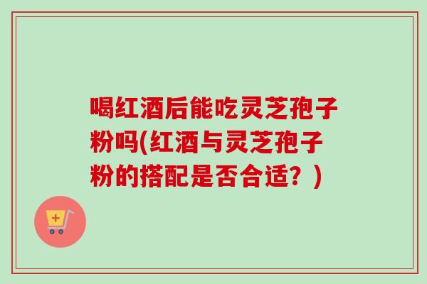 喝红酒后能吃灵芝孢子粉吗(红酒与灵芝孢子粉的搭配是否合适？)