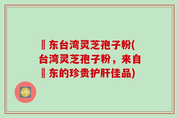 哖东台湾灵芝孢子粉(台湾灵芝孢子粉，来自哖东的珍贵护肝佳品)