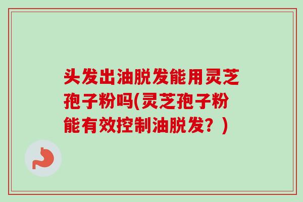 头发出油脱发能用灵芝孢子粉吗(灵芝孢子粉能有效控制油脱发？)