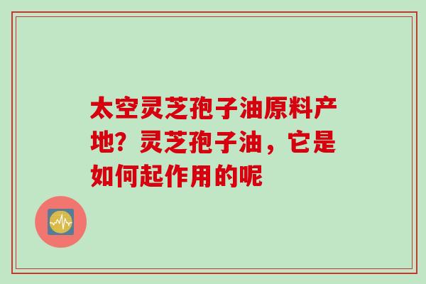 太空灵芝孢子油原料产地？灵芝孢子油，它是如何起作用的呢