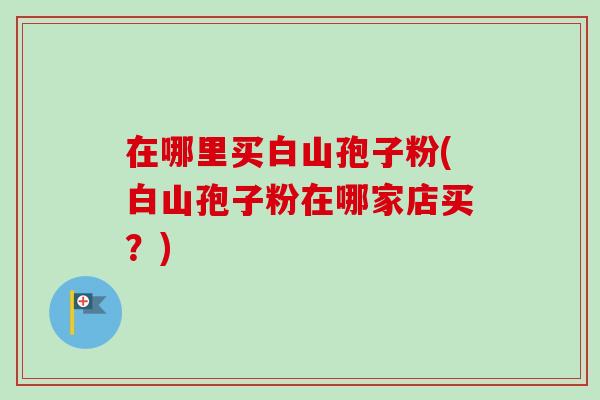 在哪里买白山孢子粉(白山孢子粉在哪家店买？)