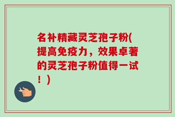 名补精藏灵芝孢子粉(提高免疫力，效果卓著的灵芝孢子粉值得一试！)