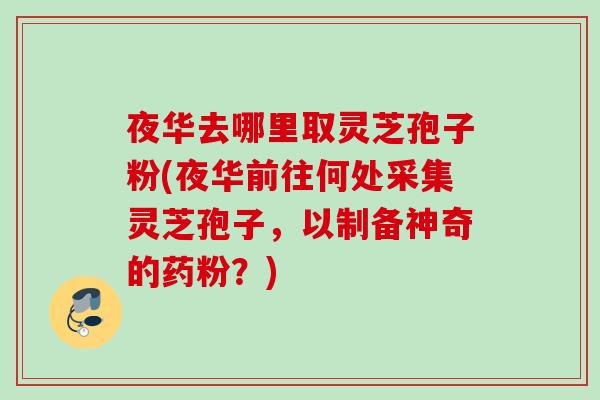 夜华去哪里取灵芝孢子粉(夜华前往何处采集灵芝孢子，以制备神奇的药粉？)