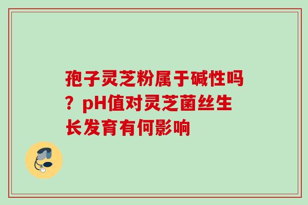 孢子灵芝粉属于碱性吗？pH值对灵芝菌丝生长发育有何影响