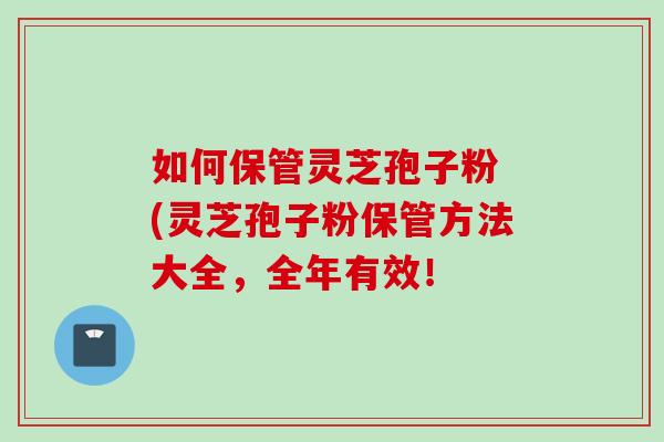 如何保管灵芝孢子粉 (灵芝孢子粉保管方法大全,全年有效! 如何保管灵芝孢子粉 (灵芝孢子粉保管方法大全,全年有效!