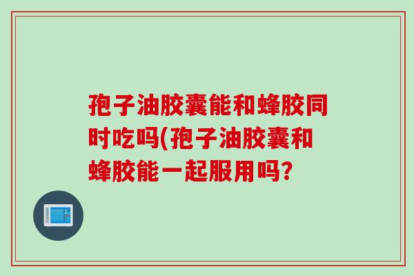 孢子油胶囊能和蜂胶同时吃吗(孢子油胶囊和蜂胶能一起服用吗？