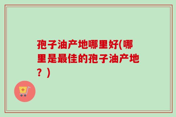孢子油产地哪里好(哪里是最佳的孢子油产地？)