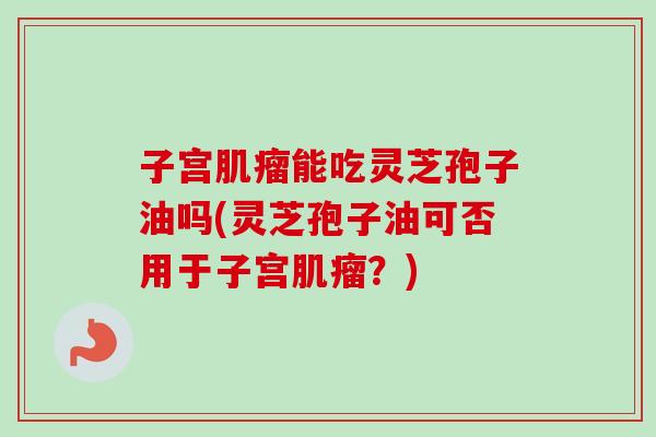 子宫肌瘤能吃灵芝孢子油吗(灵芝孢子油可否用于子宫肌瘤？)