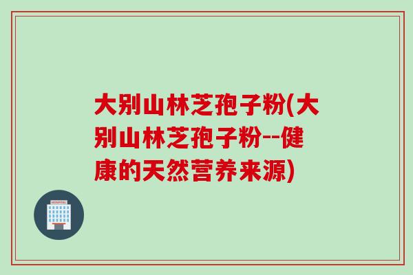 大别山林芝孢子粉(大别山林芝孢子粉--健康的天然营养来源)