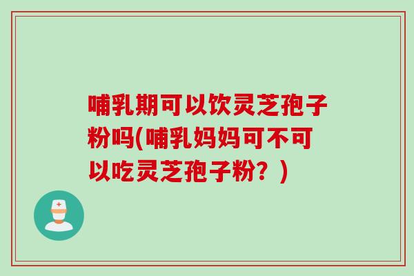 哺乳期可以饮灵芝孢子粉吗(哺乳妈妈可不可以吃灵芝孢子粉？)