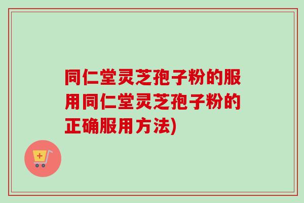 同仁堂灵芝孢子粉的服用同仁堂灵芝孢子粉的正确服用方法)