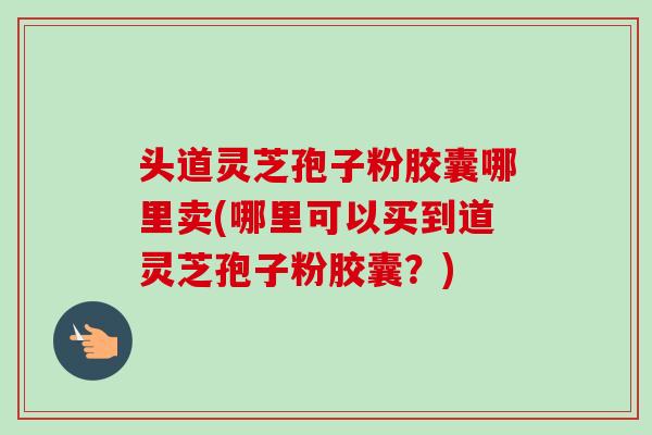 头道灵芝孢子粉胶囊哪里卖(哪里可以买到道灵芝孢子粉胶囊？)