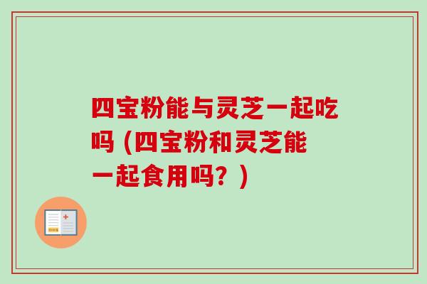 四宝粉能与灵芝一起吃吗 (四宝粉和灵芝能一起食用吗？)