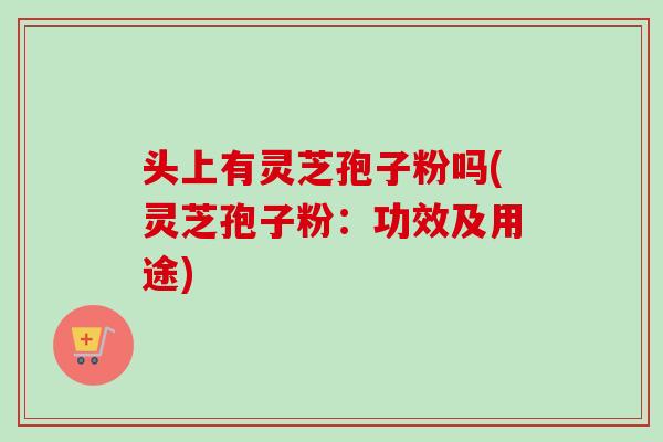 头上有灵芝孢子粉吗(灵芝孢子粉：功效及用途)