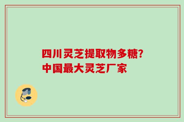 四川灵芝提取物多糖？中国最大灵芝厂家