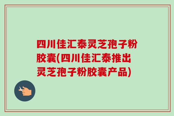 四川佳汇泰灵芝孢子粉胶囊(四川佳汇泰推出灵芝孢子粉胶囊产品)